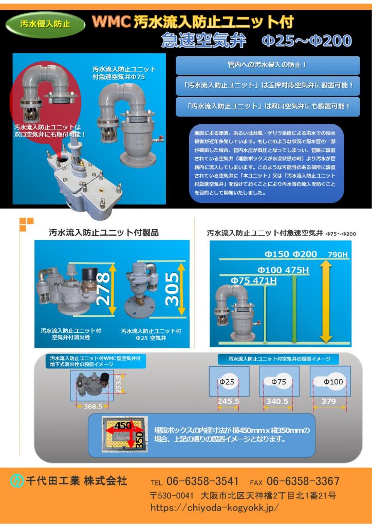 WMC 汚水流入防止機能付急速空気弁Φ25～Φ200
Φ25～Φ200
管内への汚水の侵入を防止！
汚水流防止ユニットは 「双口空気弁」と「玉押対応型空気弁」に取付可能です。
地震による津波、あるいは台風、想定外の大雨など、全国各地で水害等が多発しています。もしこのような状況で配水管の一部が破損した場合、管内水圧が負圧となり管路に設置されている空気弁（埋設ボックスが水没状態の時）から汚水が管路内に流入していまいます。このような可能性のある個所に設置されている空気弁のかわりに本汚水流入防止器付空気弁を設けておくことにより汚水等の流入を防止することを目的に開発しました。
汚水流入防止機能付空気弁付消火栓を埋設ボックスに収めた状態の寸法等のカタログです。
価格　汚水流入防止器付急速空気弁Φ25(7.5K)￥97,900-　Φ75(7.5K)￥135,300-　